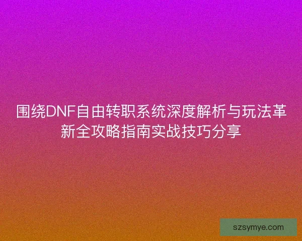 围绕DNF自由转职系统深度解析与玩法革新全攻略指南实战技巧分享