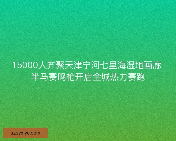 15000人齐聚天津宁河七里海湿地画廊 半马赛鸣枪开启全城热力赛跑