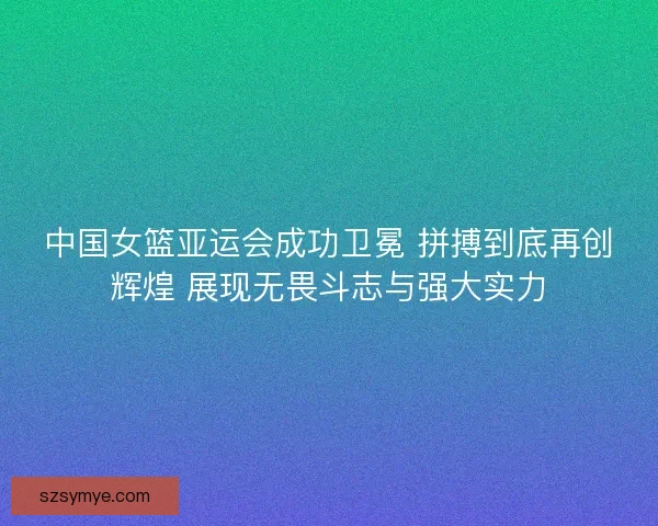 中国女篮亚运会成功卫冕 拼搏到底再创辉煌 展现无畏斗志与强大实力