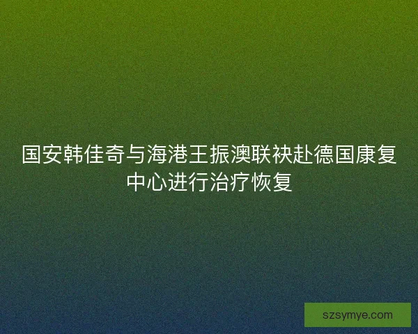 国安韩佳奇与海港王振澳联袂赴德国康复中心进行治疗恢复