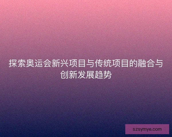 探索奥运会新兴项目与传统项目的融合与创新发展趋势