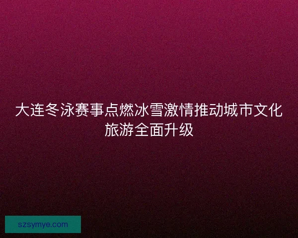 大连冬泳赛事点燃冰雪激情推动城市文化旅游全面升级