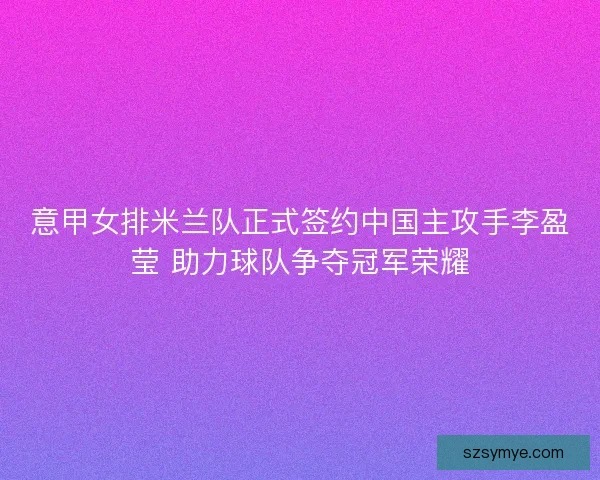 意甲女排米兰队正式签约中国主攻手李盈莹 助力球队争夺冠军荣耀