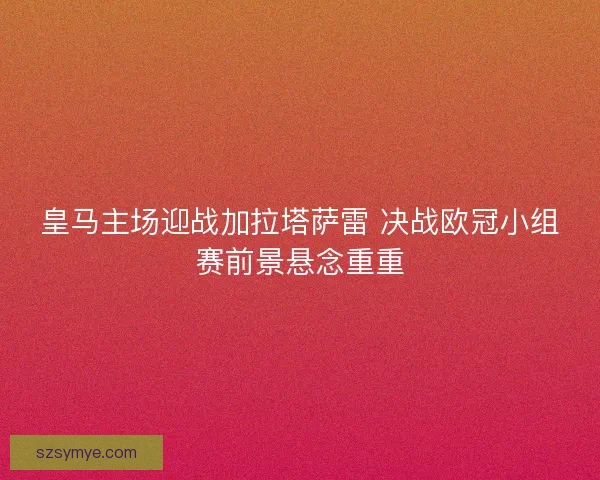 皇马主场迎战加拉塔萨雷 决战欧冠小组赛前景悬念重重