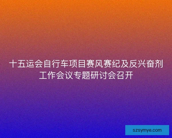 十五运会自行车项目赛风赛纪及反兴奋剂工作会议专题研讨会召开