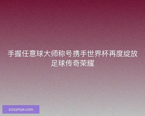 手握任意球大师称号携手世界杯再度绽放足球传奇荣耀