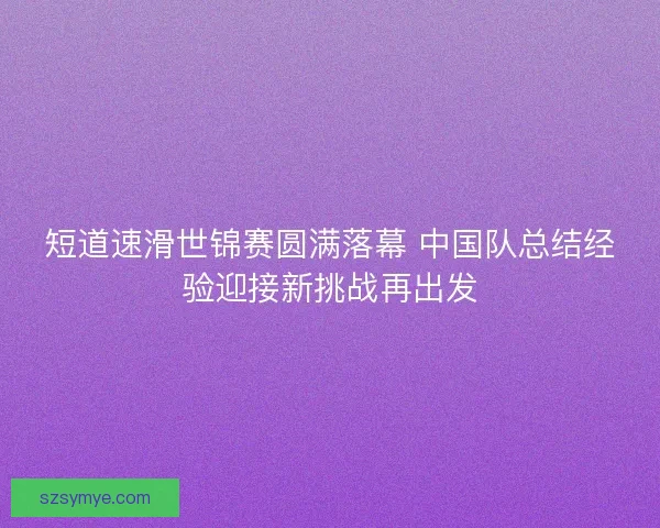 短道速滑世锦赛圆满落幕 中国队总结经验迎接新挑战再出发