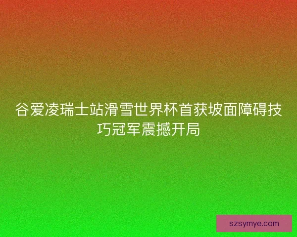 谷爱凌瑞士站滑雪世界杯首获坡面障碍技巧冠军震撼开局