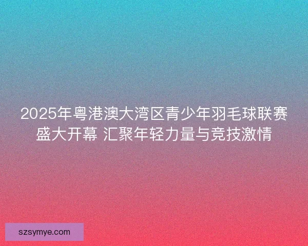 2025年粤港澳大湾区青少年羽毛球联赛盛大开幕 汇聚年轻力量与竞技激情