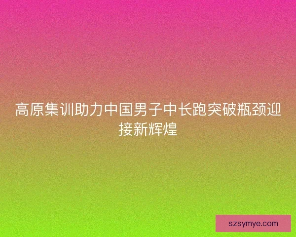 高原集训助力中国男子中长跑突破瓶颈迎接新辉煌