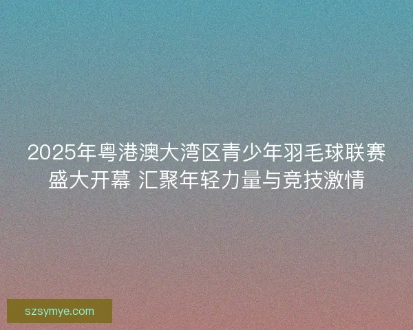 2025年粤港澳大湾区青少年羽毛球联赛盛大开幕 汇聚年轻力量与竞技激情