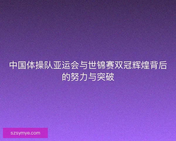 中国体操队亚运会与世锦赛双冠辉煌背后的努力与突破