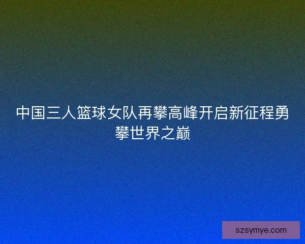 中国三人篮球女队再攀高峰开启新征程勇攀世界之巅
